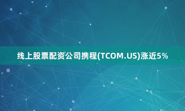 线上股票配资公司携程(TCOM.US)涨近5%
