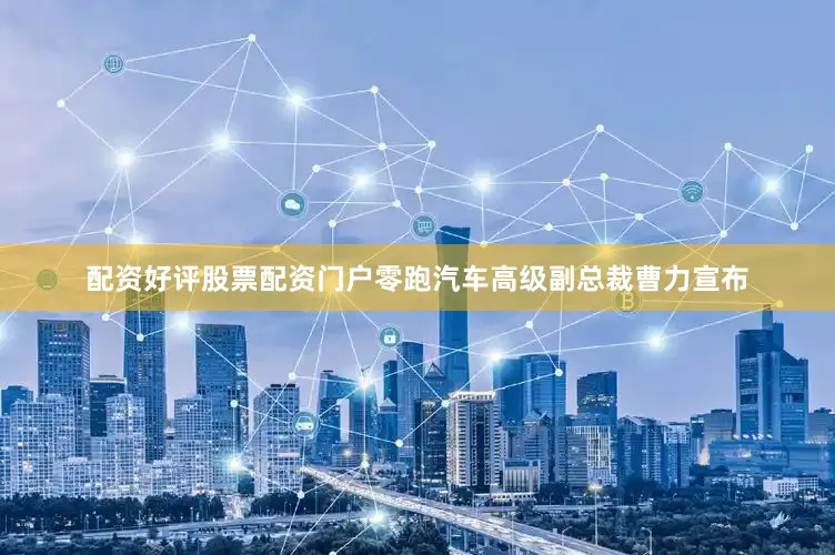 配资好评股票配资门户零跑汽车高级副总裁曹力宣布