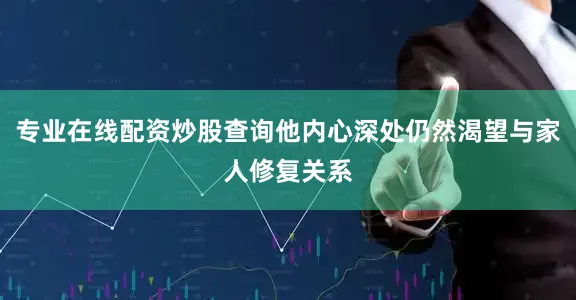 专业在线配资炒股查询他内心深处仍然渴望与家人修复关系