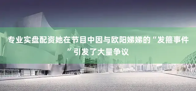 专业实盘配资她在节目中因与欧阳娣娣的“发箍事件”引发了大量争议