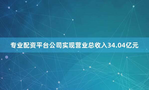 专业配资平台公司实现营业总收入34.04亿元