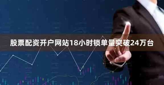 股票配资开户网站18小时锁单量突破24万台