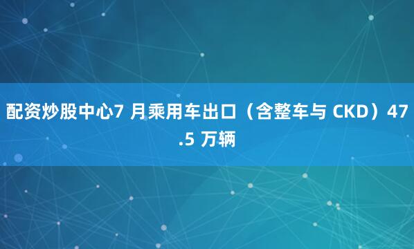 配资炒股中心7 月乘用车出口（含整车与 CKD）47.5 万辆