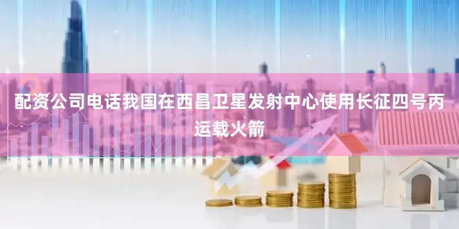 配资公司电话我国在西昌卫星发射中心使用长征四号丙运载火箭