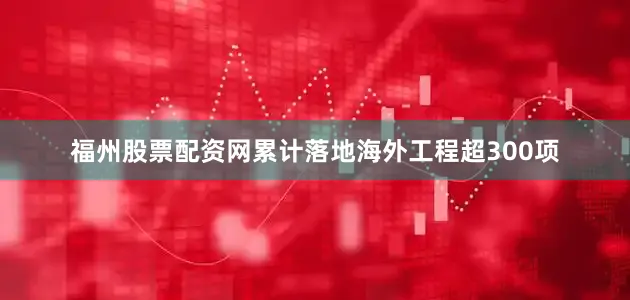福州股票配资网累计落地海外工程超300项