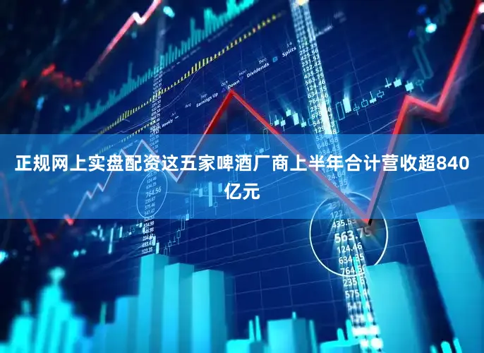 正规网上实盘配资这五家啤酒厂商上半年合计营收超840亿元