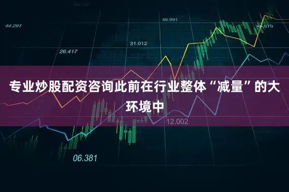 专业炒股配资咨询此前在行业整体“减量”的大环境中