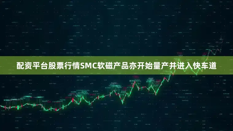 配资平台股票行情SMC软磁产品亦开始量产并进入快车道