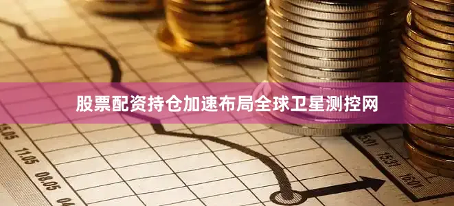 股票配资持仓加速布局全球卫星测控网
